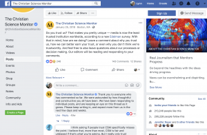 After a survey about low trust in media was published, the Christian Science Monitor asked their Facebook followers if they trusted the news organization. Editors said the comments received were "very constructive." They said they received much more praise than criticism and the criticism received was constructive. The news organization made sure to monitor and respond to comments and said they were surprised how enthusiastic people were about providing feedback.