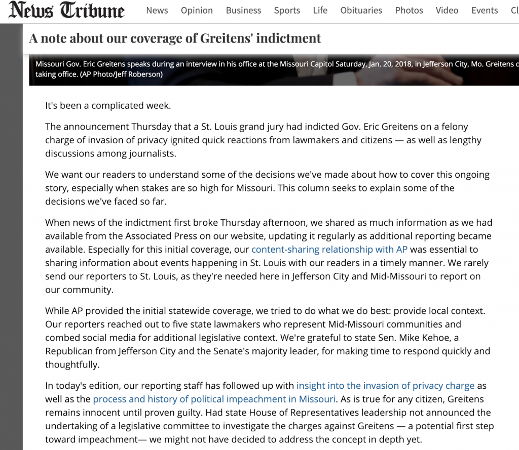 While covering a local political story that was divisive in the community, the Jefferson City News Tribune decided to write about their approach to covering the issue. On their website they published a column explaining the news decisions they made and how they incorporated coverage from national news organizations. Their goal was to explain to users that they were making news coverage decisions with the public in mind. They said they received positive and negative feedback, with one individual saying the column motivated them to reach out to the newsroom.