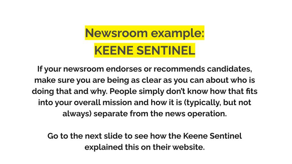 Newsroom example: Keene sentinel. If your newsroom endorses or recommends candidates, make sure you are being as clear as you can about who is doing that and why. People simply don’t know how that fits into your overall mission and how it is (typically, but not always) separate from the news operation. Go to the next slide to see how the Keene Sentinel explained this on their website.