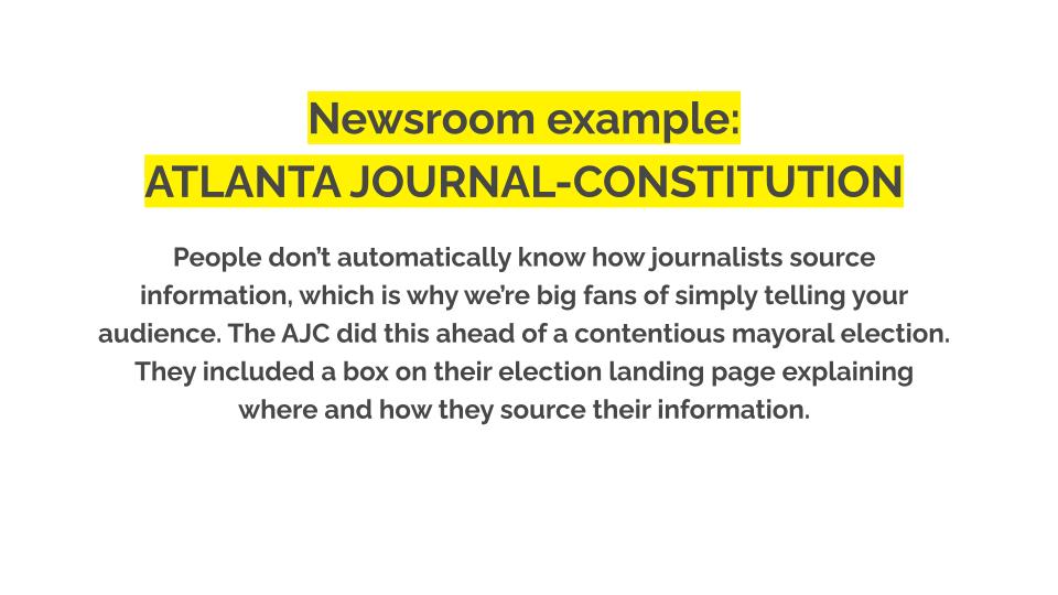 Newsroom example: ATLANTA JOURNAL-CONSTITUTION. People don’t automatically know how journalists source information, which is why we’re big fans of simply telling your audience. The AJC did this ahead of a contentious mayoral election. They included a box on their election landing page explaining where and how they source their information.