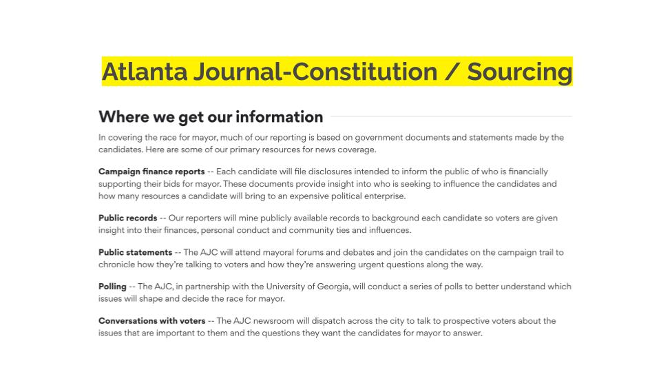 Atlanta Journal-Constitution / Sourcing. "Where we get our information In covering the race for mayor, much of our reporting is based on government documents and statements made by the candidates. Here are some of our primary resources for news coverage. Campaign finance reports -- Each candidate will file disclosures intended to inform the public of who is financially supporting their bids for mayor. These documents provide insight into who is seeking to influence the candidates and how many resources a candidate will bring to an expensive political enterprise. Public records -- Our reporters will mine publicly available records to background each candidate so voters are given insight into their finances, personal conduct and community ties and influences. Public statements -- The AJC will attend mayoral forums and debates and join the candidates on the campaign trail to chronicle how they’re talking to voters and how they’re answering urgent questions along the way. Polling -- The AJC, in partnership with the University of Georgia, will conduct a series of polls to better understand which issues will shape and decide the race for mayor. Conversations with voters -- The AJC newsroom will dispatch across the city to talk to prospective voters about the issues that are important to them and the questions they want the candidates for mayor to answer."