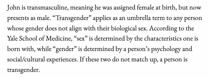 John is transmasculine, meaning he was assigned female at birth, but now presents as male. “Transgender” applies as an umbrella term to any person whose gender does not align with their biological sex. According to the Yale School of Medicine, “sex” is determined by the characteristics one is born with, while “gender” is determined by a person’s psychology and social/cultural experiences. If these two do not match up, a person is transgender.